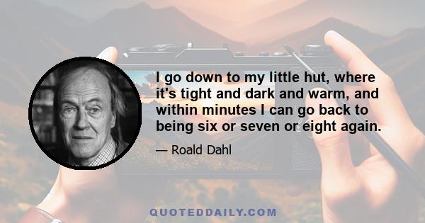 I go down to my little hut, where it's tight and dark and warm, and within minutes I can go back to being six or seven or eight again.