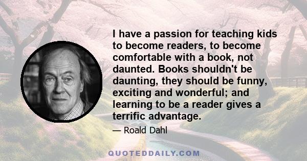 I have a passion for teaching kids to become readers, to become comfortable with a book, not daunted. Books shouldn't be daunting, they should be funny, exciting and wonderful; and learning to be a reader gives a