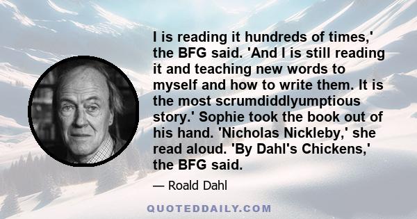 I is reading it hundreds of times,' the BFG said. 'And I is still reading it and teaching new words to myself and how to write them. It is the most scrumdiddlyumptious story.' Sophie took the book out of his hand.