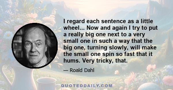 I regard each sentence as a little wheel... Now and again I try to put a really big one next to a very small one in such a way that the big one, turning slowly, will make the small one spin so fast that it hums. Very