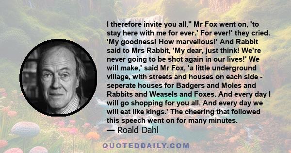 I therefore invite you all, Mr Fox went on, 'to stay here with me for ever.' For ever!' they cried. 'My goodness! How marvellous!' And Rabbit said to Mrs Rabbit, 'My dear, just think! We're never going to be shot again