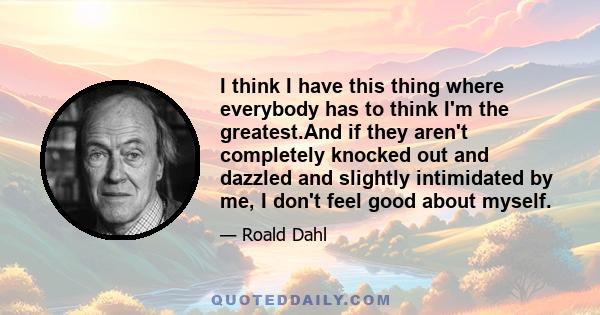 I think I have this thing where everybody has to think I'm the greatest.And if they aren't completely knocked out and dazzled and slightly intimidated by me, I don't feel good about myself.