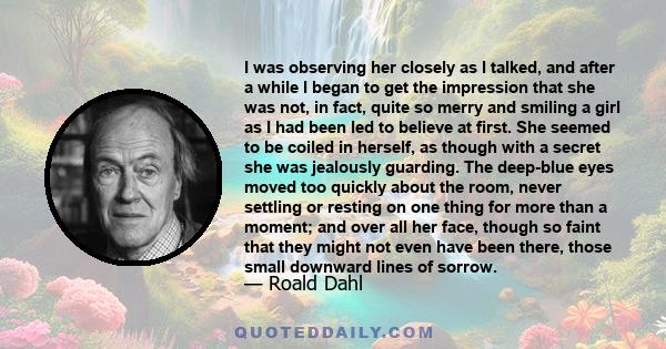 I was observing her closely as I talked, and after a while I began to get the impression that she was not, in fact, quite so merry and smiling a girl as I had been led to believe at first. She seemed to be coiled in