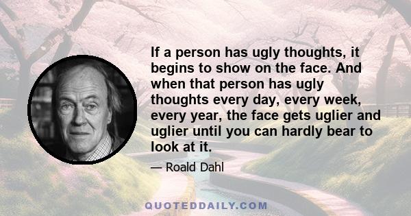 If a person has ugly thoughts, it begins to show on the face. And when that person has ugly thoughts every day, every week, every year, the face gets uglier and uglier until you can hardly bear to look at it.