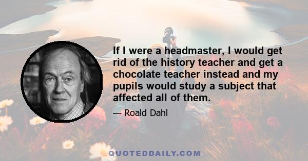 If I were a headmaster, I would get rid of the history teacher and get a chocolate teacher instead and my pupils would study a subject that affected all of them.