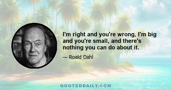 I'm right and you're wrong, I'm big and you're small, and there's nothing you can do about it.