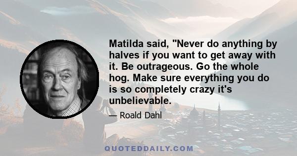 Matilda said, Never do anything by halves if you want to get away with it. Be outrageous. Go the whole hog. Make sure everything you do is so completely crazy it's unbelievable.