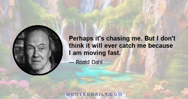 Perhaps it's chasing me. But I don't think it will ever catch me because I am moving fast.