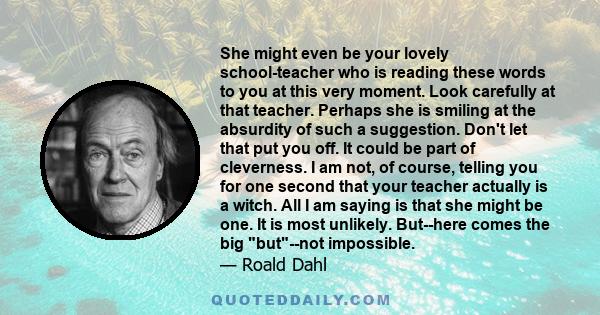 She might even be your lovely school-teacher who is reading these words to you at this very moment. Look carefully at that teacher. Perhaps she is smiling at the absurdity of such a suggestion. Don't let that put you