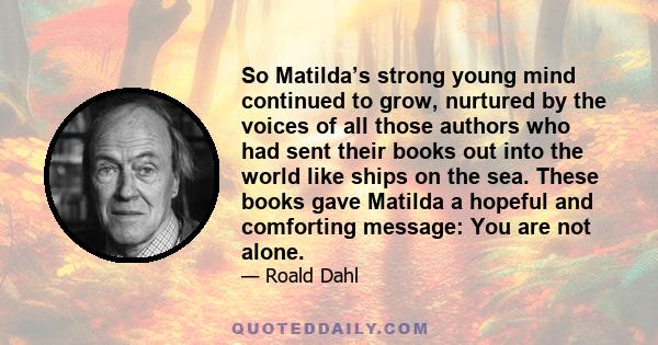 So Matilda’s strong young mind continued to grow, nurtured by the voices of all those authors who had sent their books out into the world like ships on the sea. These books gave Matilda a hopeful and comforting message: 