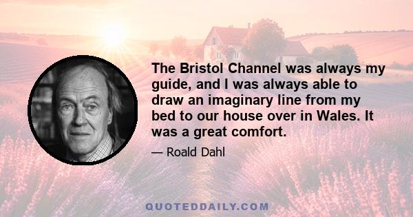 The Bristol Channel was always my guide, and I was always able to draw an imaginary line from my bed to our house over in Wales. It was a great comfort.