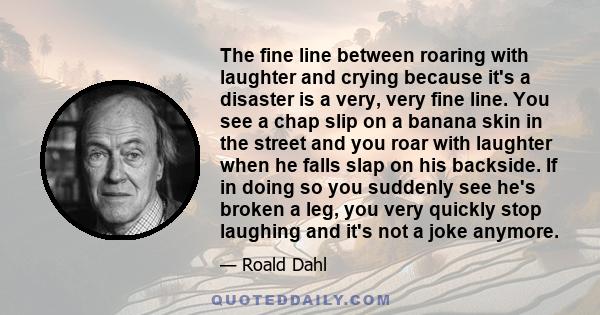 The fine line between roaring with laughter and crying because it's a disaster is a very, very fine line. You see a chap slip on a banana skin in the street and you roar with laughter when he falls slap on his backside. 