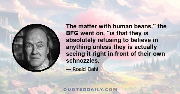 The matter with human beans, the BFG went on, is that they is absolutely refusing to believe in anything unless they is actually seeing it right in front of their own schnozzles.