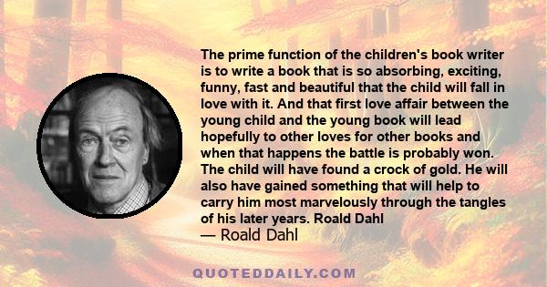 The prime function of the children's book writer is to write a book that is so absorbing, exciting, funny, fast and beautiful that the child will fall in love with it. And that first love affair between the young child