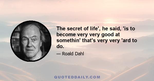 The secret of life', he said, 'is to become very very good at somethin' that's very very 'ard to do.