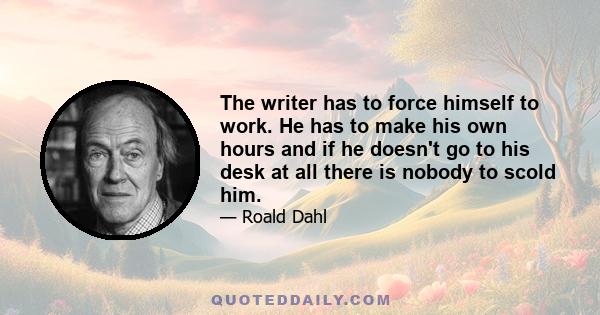 The writer has to force himself to work. He has to make his own hours and if he doesn't go to his desk at all there is nobody to scold him.