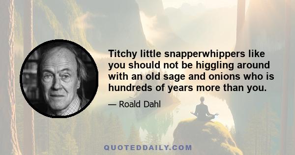 Titchy little snapperwhippers like you should not be higgling around with an old sage and onions who is hundreds of years more than you.