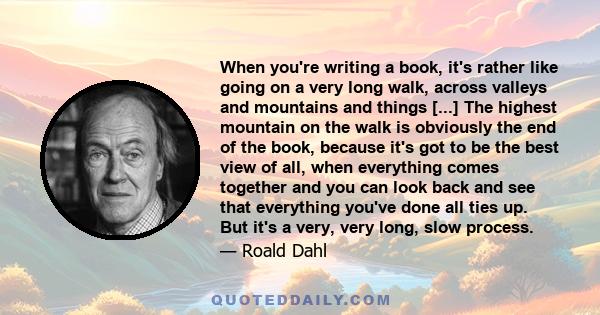 When you're writing a book, it's rather like going on a very long walk, across valleys and mountains and things [...] The highest mountain on the walk is obviously the end of the book, because it's got to be the best