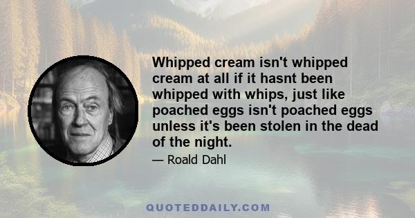 Whipped cream isn't whipped cream at all if it hasnt been whipped with whips, just like poached eggs isn't poached eggs unless it's been stolen in the dead of the night.