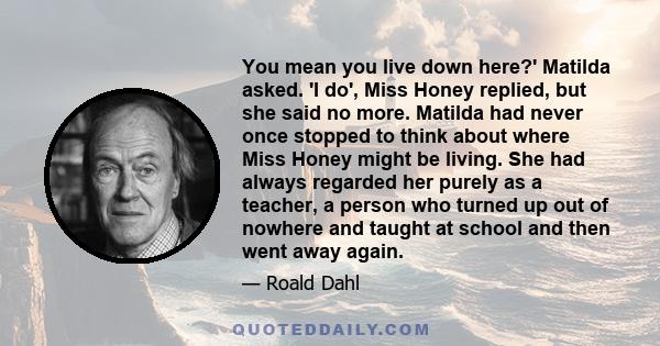 You mean you live down here?' Matilda asked. 'I do', Miss Honey replied, but she said no more. Matilda had never once stopped to think about where Miss Honey might be living. She had always regarded her purely as a