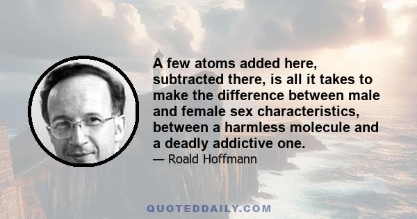 A few atoms added here, subtracted there, is all it takes to make the difference between male and female sex characteristics, between a harmless molecule and a deadly addictive one.