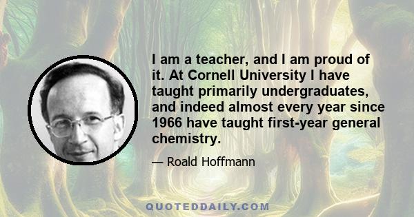 I am a teacher, and I am proud of it. At Cornell University I have taught primarily undergraduates, and indeed almost every year since 1966 have taught first-year general chemistry.