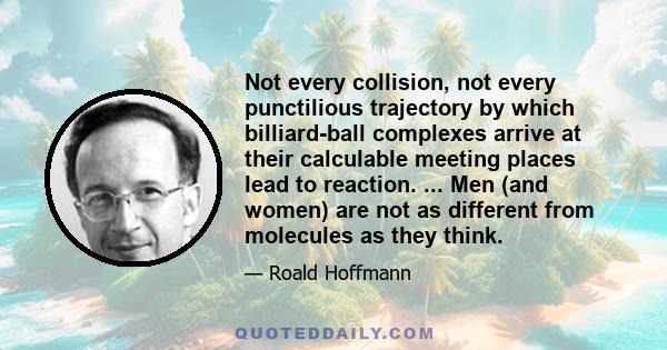 Not every collision, not every punctilious trajectory by which billiard-ball complexes arrive at their calculable meeting places lead to reaction. ... Men (and women) are not as different from molecules as they think.