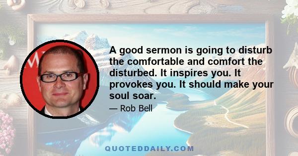 A good sermon is going to disturb the comfortable and comfort the disturbed. It inspires you. It provokes you. It should make your soul soar.