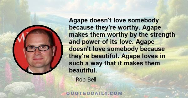 Agape doesn't love somebody because they're worthy. Agape makes them worthy by the strength and power of its love. Agape doesn't love somebody because they're beautiful. Agape loves in such a way that it makes them