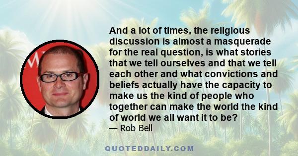 And a lot of times, the religious discussion is almost a masquerade for the real question, is what stories that we tell ourselves and that we tell each other and what convictions and beliefs actually have the capacity