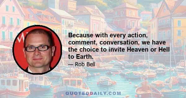 Because with every action, comment, conversation, we have the choice to invite Heaven or Hell to Earth.