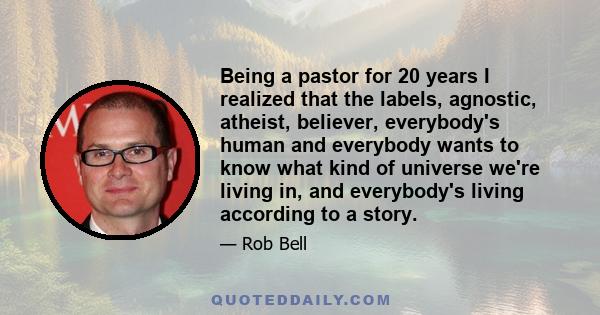 Being a pastor for 20 years I realized that the labels, agnostic, atheist, believer, everybody's human and everybody wants to know what kind of universe we're living in, and everybody's living according to a story.