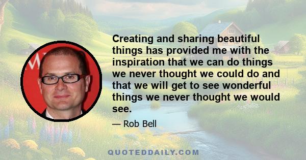 Creating and sharing beautiful things has provided me with the inspiration that we can do things we never thought we could do and that we will get to see wonderful things we never thought we would see.