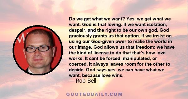 Do we get what we want? Yes, we get what we want. God is that loving. If we want isolation, despair, and the right to be our own god, God graciously grants us that option. If we insist on using our God-given pwer to