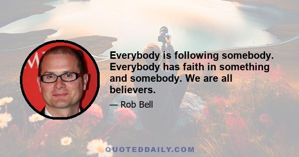 Everybody is following somebody. Everybody has faith in something and somebody. We are all believers.