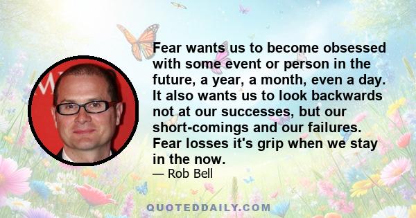 Fear wants us to become obsessed with some event or person in the future, a year, a month, even a day. It also wants us to look backwards not at our successes, but our short-comings and our failures. Fear losses it's