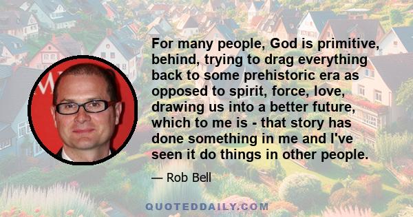 For many people, God is primitive, behind, trying to drag everything back to some prehistoric era as opposed to spirit, force, love, drawing us into a better future, which to me is - that story has done something in me