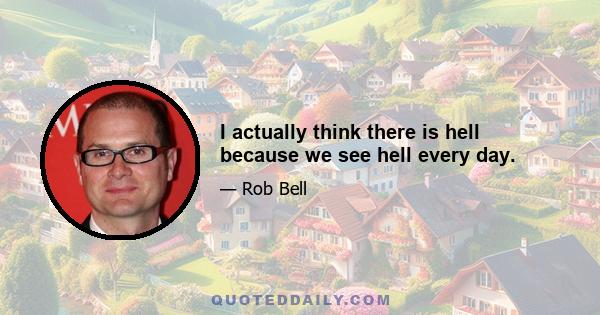 I actually think there is hell because we see hell every day.