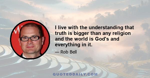 I live with the understanding that truth is bigger than any religion and the world is God's and everything in it.