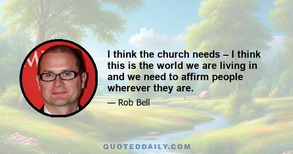 I think the church needs – I think this is the world we are living in and we need to affirm people wherever they are.