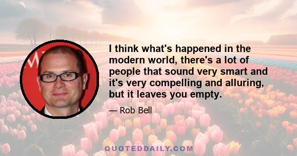 I think what's happened in the modern world, there's a lot of people that sound very smart and it's very compelling and alluring, but it leaves you empty.