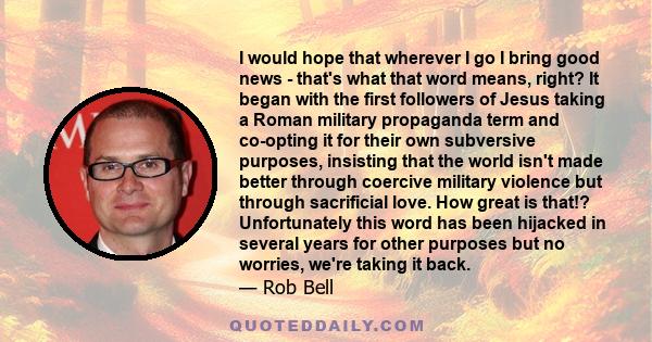 I would hope that wherever I go I bring good news - that's what that word means, right? It began with the first followers of Jesus taking a Roman military propaganda term and co-opting it for their own subversive