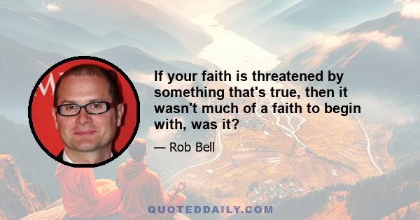 If your faith is threatened by something that's true, then it wasn't much of a faith to begin with, was it?