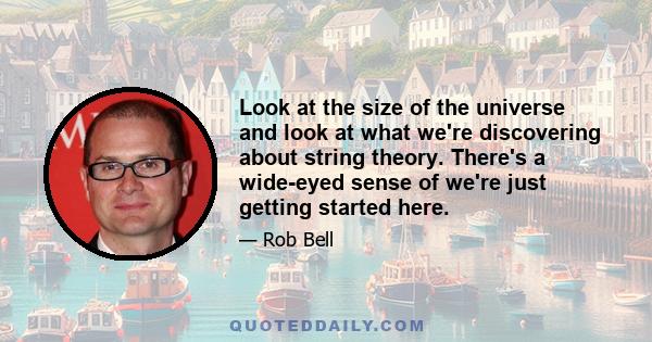 Look at the size of the universe and look at what we're discovering about string theory. There's a wide-eyed sense of we're just getting started here.