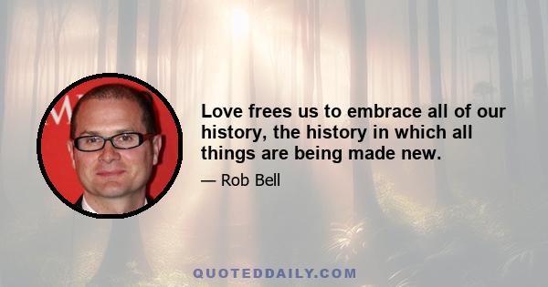 Love frees us to embrace all of our history, the history in which all things are being made new.