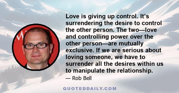 Love is giving up control. It’s surrendering the desire to control the other person. The two—love and controlling power over the other person—are mutually exclusive. If we are serious about loving someone, we have to