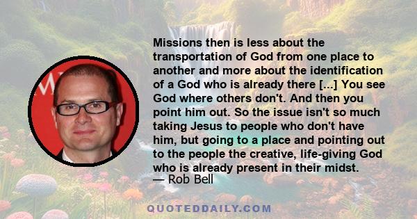 Missions then is less about the transportation of God from one place to another and more about the identification of a God who is already there [...] You see God where others don't. And then you point him out. So the