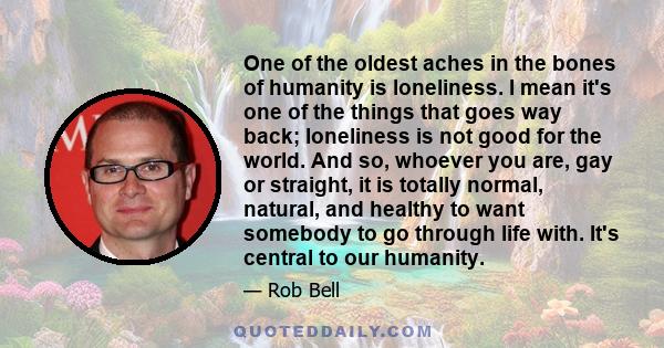 One of the oldest aches in the bones of humanity is loneliness. I mean it's one of the things that goes way back; loneliness is not good for the world. And so, whoever you are, gay or straight, it is totally normal,