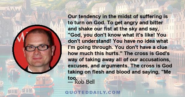 Our tendency in the midst of suffering is to turn on God. To get angry and bitter and shake our fist at the sky and say, God, you don't know what it's like! You don't understand! You have no idea what I'm going through. 