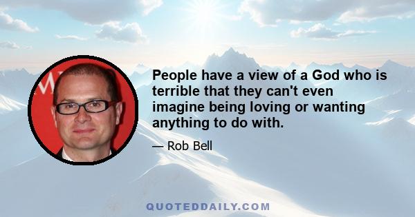 People have a view of a God who is terrible that they can't even imagine being loving or wanting anything to do with.